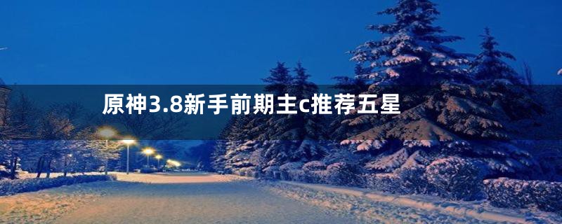 原神3.8新手前期主c推荐五星
