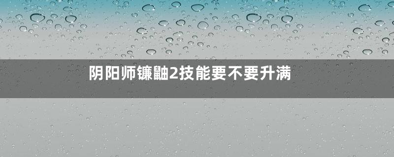 阴阳师镰鼬2技能要不要升满