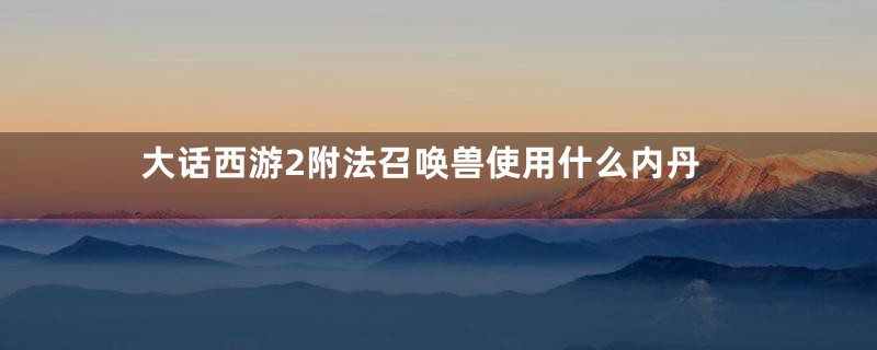 大话西游2附法召唤兽使用什么内丹