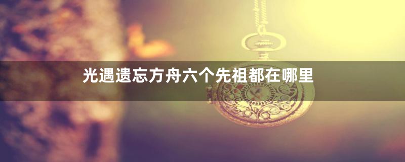 光遇遗忘方舟六个先祖都在哪里