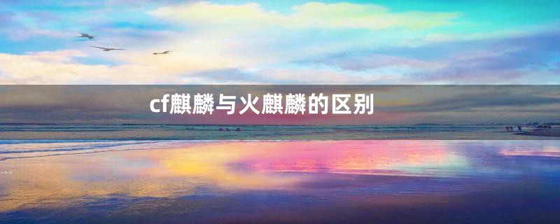 cf麒麟与火麒麟的区别