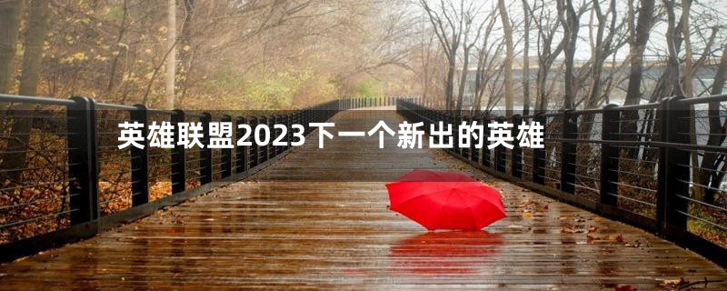 英雄联盟2023下一个新出的英雄
