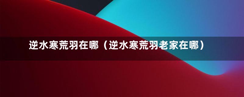 逆水寒荒羽在哪（逆水寒荒羽老家在哪）