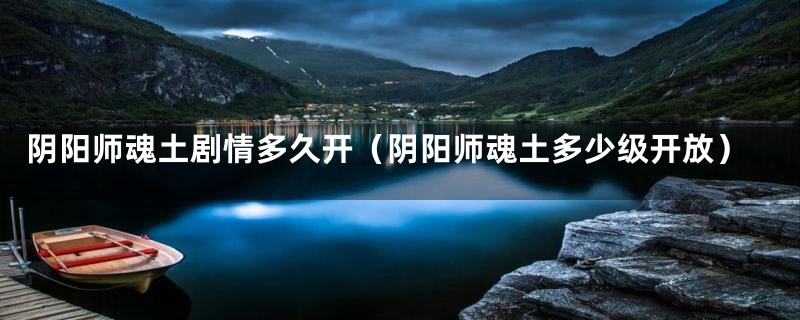 阴阳师魂土剧情多久开（阴阳师魂土多少级开放）