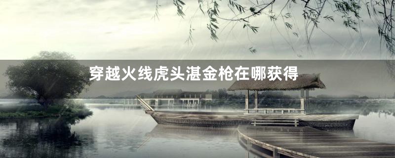 穿越火线虎头湛金枪在哪获得