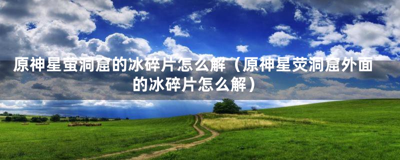 原神星萤洞窟的冰碎片怎么解(原神星荧洞窟外面的冰碎片怎么解)