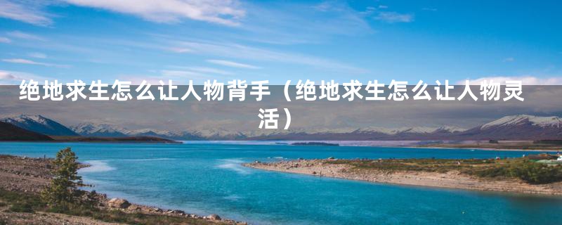 绝地求生怎么让人物背手(绝地求生怎么让人物灵活)