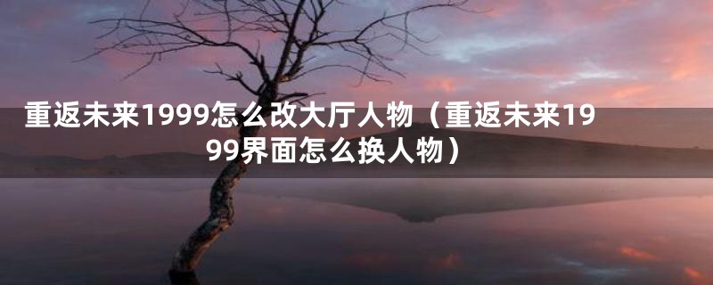 重返未来1999怎么改大厅人物（重返未来1999界面怎么换人物）