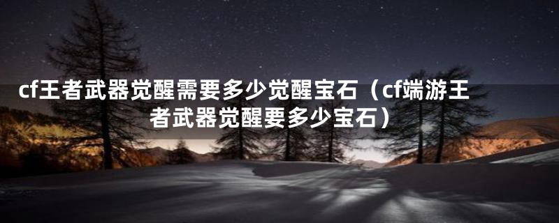 cf王者武器觉醒需要多少觉醒宝石（cf端游王者武器觉醒要多少宝石）
