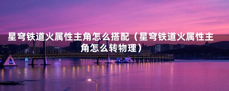 星穹铁道火属性主角怎么搭配（星穹铁道火属性主角怎么转物理）