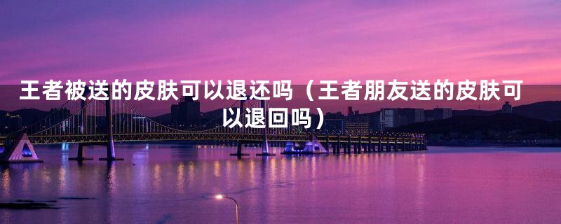 王者被送的皮肤可以退还吗(王者朋友送的皮肤可以退回吗)