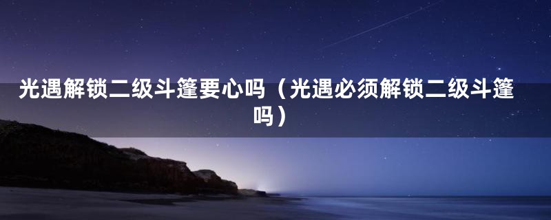 光遇解锁二级斗篷要心吗（光遇必须解锁二级斗篷吗）
