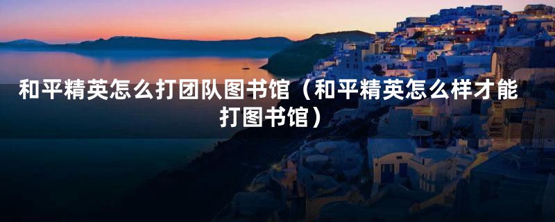 和平精英怎么打团队图书馆（和平精英怎么样才能打图书馆）