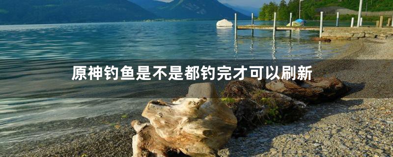 原神钓鱼是不是都钓完才可以刷新