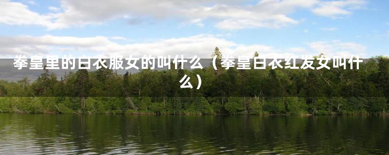 拳皇里的白衣服女的叫什么（拳皇白衣红发女叫什么）