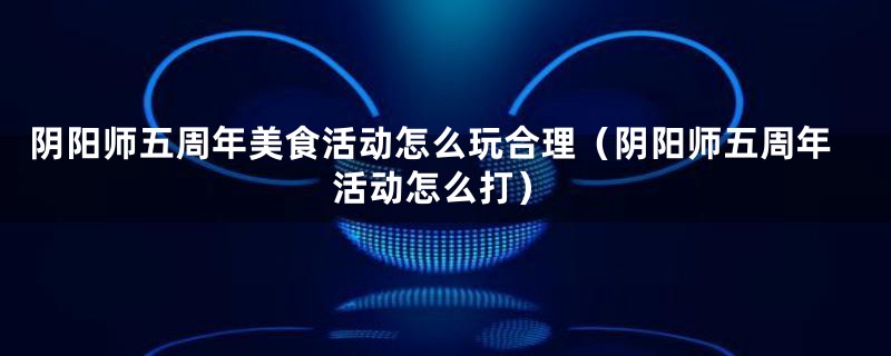 阴阳师五周年美食活动怎么玩合理（阴阳师五周年活动怎么打）