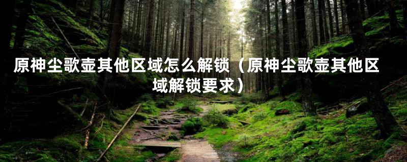 原神尘歌壶其他区域怎么解锁（原神尘歌壶其他区域解锁要求）