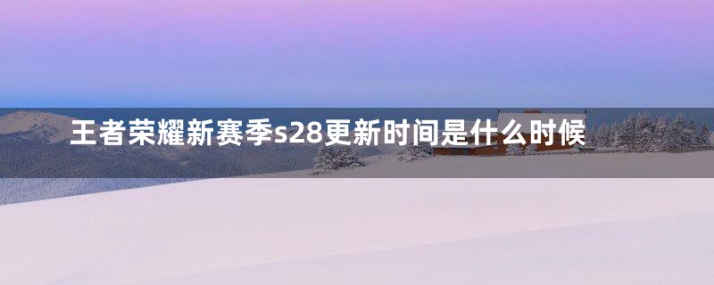 王者荣耀新赛季s28更新时间是什么时候