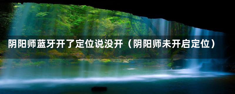 阴阳师蓝牙开了定位说没开(阴阳师未开启定位)