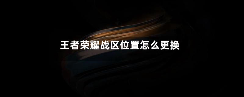 王者荣耀战区位置怎么更换