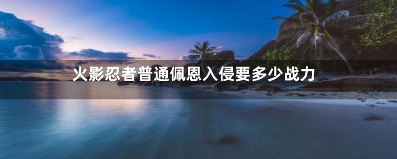 火影忍者普通佩恩入侵要多少战力