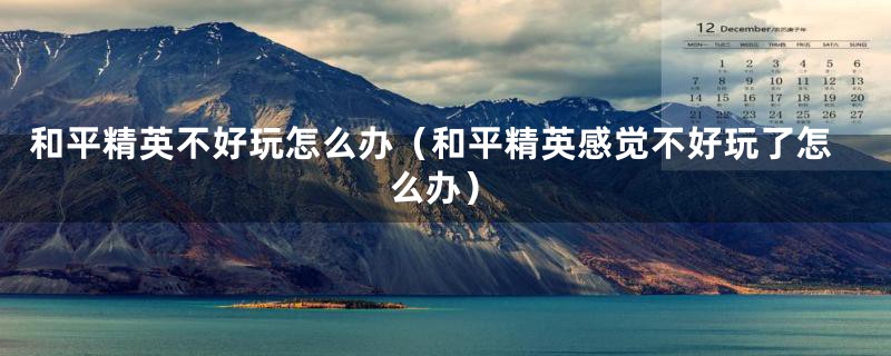 和平精英不好玩怎么办(和平精英感觉不好玩了怎么办)