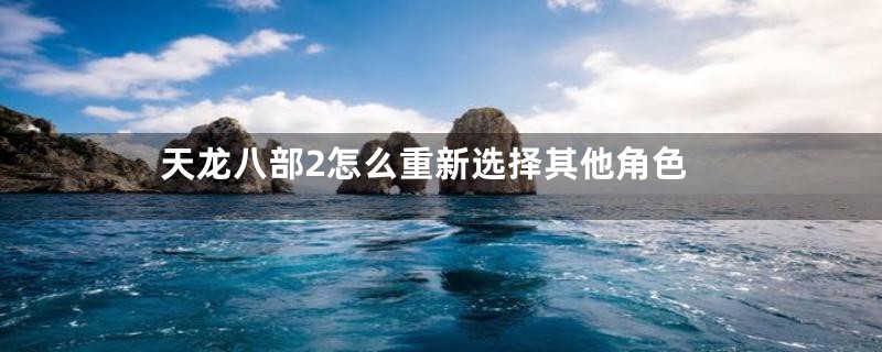 天龙八部2怎么重新选择其他角色