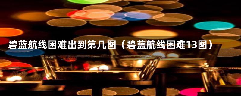 碧蓝航线困难出到第几图（碧蓝航线困难13图）