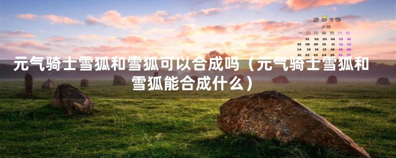 元气骑士雪狐和雪狐可以合成吗（元气骑士雪狐和雪狐能合成什么）