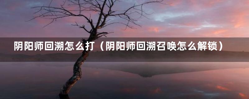 阴阳师回溯怎么打（阴阳师回溯召唤怎么解锁）