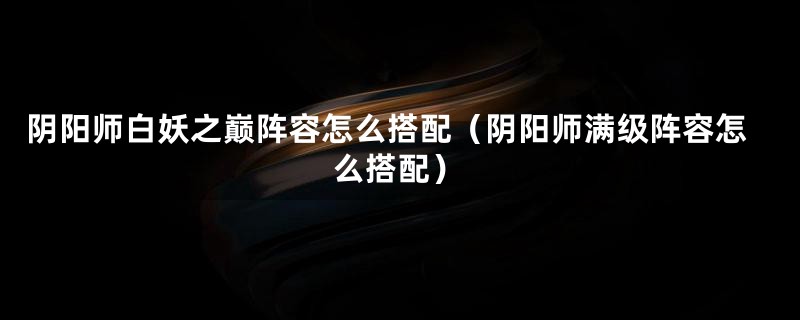 阴阳师白妖之巅阵容怎么搭配（阴阳师满级阵容怎么搭配）