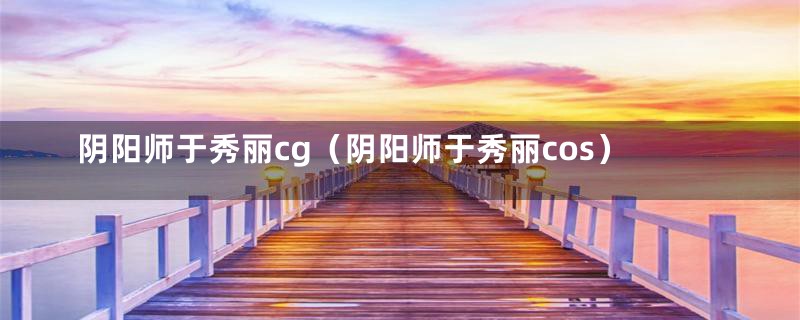 阴阳师于秀丽cg(阴阳师于秀丽cos)