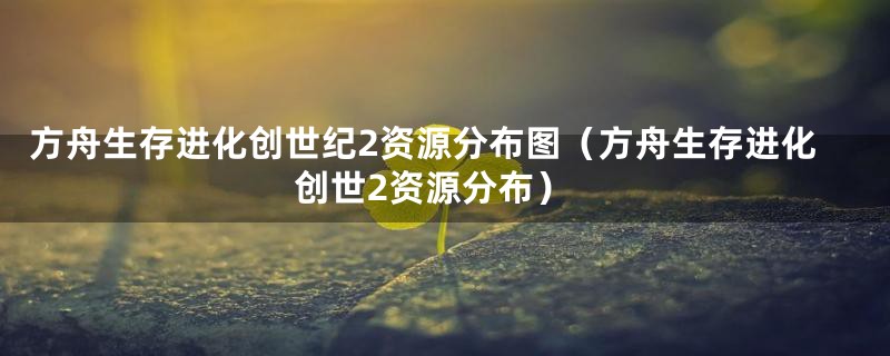 方舟生存进化创世纪2资源分布图（方舟生存进化创世2资源分布）