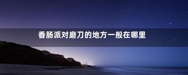 香肠派对磨刀的地方一般在哪里