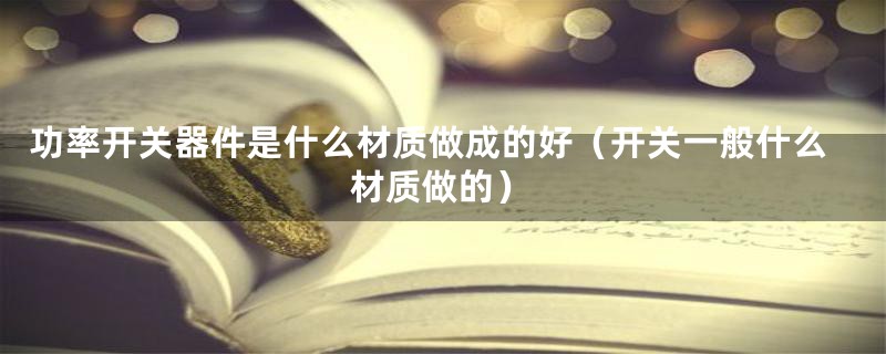 功率开关器件是什么材质做成的好(开关一般什么材质做的)