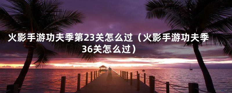 火影手游功夫季第23关怎么过(火影手游功夫季36关怎么过)