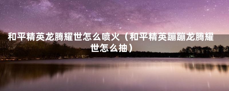 和平精英龙腾耀世怎么喷火(和平精英蹦蹦龙腾耀世怎么抽)