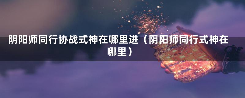 阴阳师同行协战式神在哪里进(阴阳师同行式神在哪里)