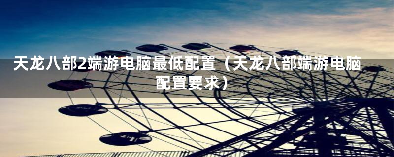 天龙八部2端游电脑最低配置（天龙八部端游电脑配置要求）