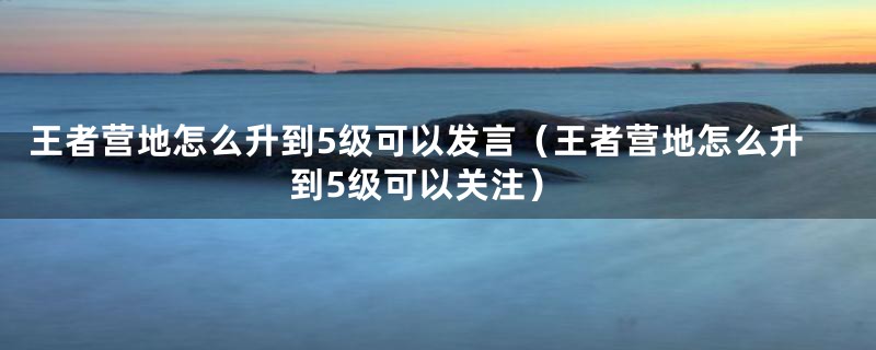 王者营地怎么升到5级可以发言（王者营地怎么升到5级可以关注）