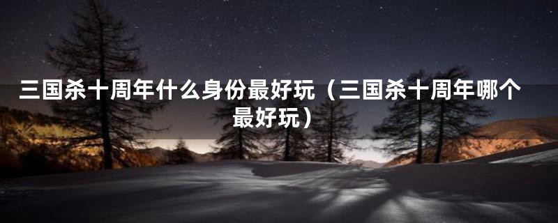 三国杀十周年什么身份最好玩（三国杀十周年哪个最好玩）