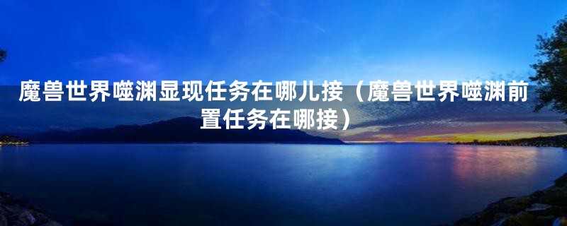 魔兽世界噬渊显现任务在哪儿接（魔兽世界噬渊前置任务在哪接）