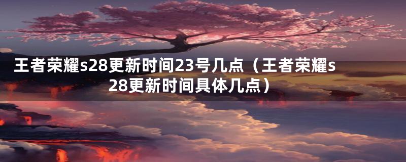 王者荣耀s28更新时间23号几点（王者荣耀s28更新时间具体几点）