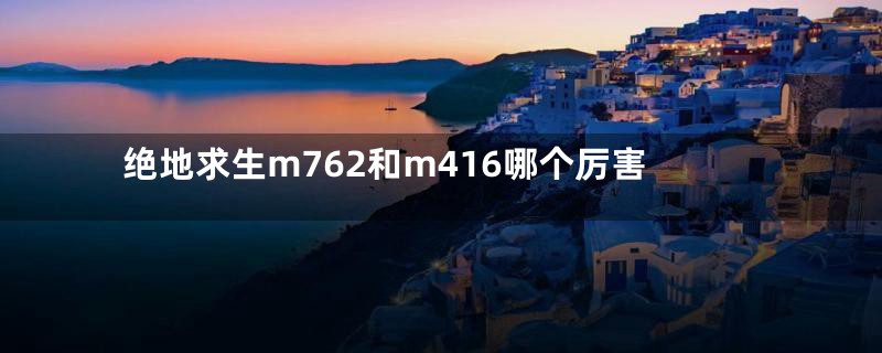绝地求生m762和m416哪个厉害