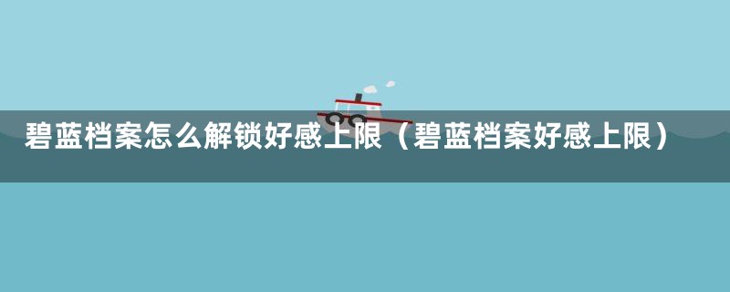 碧蓝档案怎么解锁好感上限(碧蓝档案好感上限)