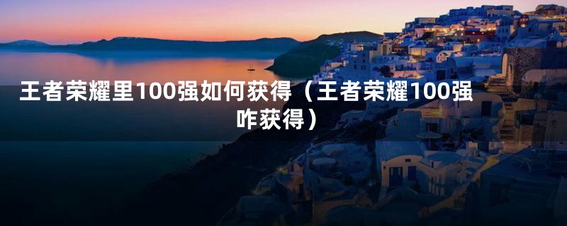 王者荣耀里100强如何获得（王者荣耀100强咋获得）