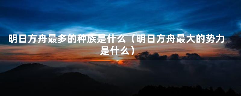 明日方舟最多的种族是什么（明日方舟最大的势力是什么）
