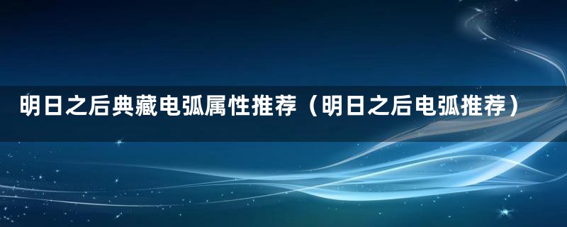 明日之后典藏电弧属性推荐(明日之后电弧推荐)