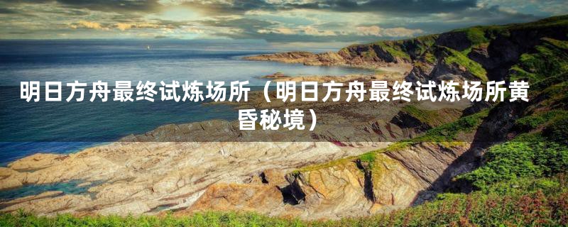 明日方舟最终试炼场所(明日方舟最终试炼场所黄昏秘境)