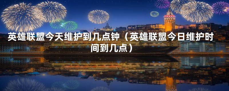 英雄联盟今天维护到几点钟(英雄联盟今日维护时间到几点)